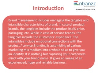 Introduction
Brand management includes managing the tangible and
intangible characteristics of brand. In case of product
brands, the tangibles include the product itself, price,
packaging, etc. While in case of service brands, the
tangibles include the customers’ experience. The
intangibles include emotional connections with the
product / service.Branding is assembling of various
marketing mix medium into a whole so as to give you
an identity. It is nothing but capturing your customers
mind with your brand name. It gives an image of an
experienced, huge and reliable business.
www.entranzz.com
 
