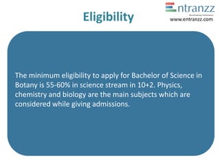 Eligibility
The minimum eligibility to apply for Bachelor of Science in
Botany is 55-60% in science stream in 10+2. Physics,
chemistry and biology are the main subjects which are
considered while giving admissions.
www.entranzz.com
 