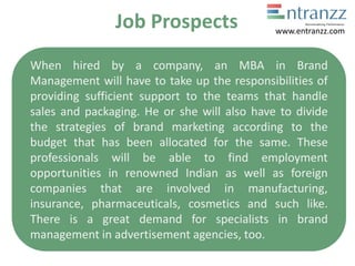 Job Prospects
When hired by a company, an MBA in Brand
Management will have to take up the responsibilities of
providing sufficient support to the teams that handle
sales and packaging. He or she will also have to divide
the strategies of brand marketing according to the
budget that has been allocated for the same. These
professionals will be able to find employment
opportunities in renowned Indian as well as foreign
companies that are involved in manufacturing,
insurance, pharmaceuticals, cosmetics and such like.
There is a great demand for specialists in brand
management in advertisement agencies, too.
www.entranzz.com
 