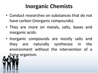 Inorganic Chemists Conduct researches on substances that do not have carbon (inorganic compounds). They are more on metals, salts, bases and inorganic acids. Inorganic compounds are mostly salts and they are naturally synthesize in the environment without the intervention of a living organism. 