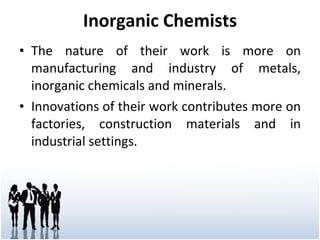 Inorganic Chemists The nature of their work is more on manufacturing and industry of metals, inorganic chemicals and minerals. Innovations of their work contributes more on factories, construction materials and in industrial settings. 