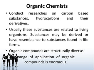 Organic Chemists Conduct researches on carbon based substances, hydrocarbons and their derivatives. Usually these substances are related to living organisms. Substances may be derived or have resemblance to substances found in life forms. Organic compounds are structurally diverse.  The range of application of organic  compounds is enormous. 