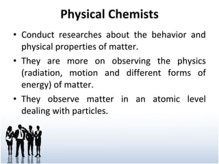 Physical Chemists Conduct researches about the behavior and physical properties of matter. They are more on observing the physics (radiation, motion and different forms of energy) of matter. They observe matter in an atomic level dealing with particles. 