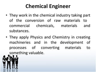 Chemical Engineer They work in the chemical industry taking part of the conversion of raw materials to  commercial chemicals, materials and substances.  They apply Physics and Chemistry in creating machineries and in the development of processes of converting materials to something valuable. 