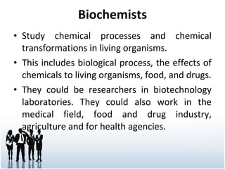 Biochemists Study chemical processes and chemical transformations in living organisms. This includes biological process, the effects of chemicals to living organisms, food, and drugs. They could be researchers in biotechnology laboratories. They could also work in the medical field, food and drug industry, agriculture and for health agencies. 