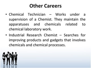 Other Careers Chemical Technician – Works under a supervision of a Chemist. They maintain the apparatuses and chemicals related to chemical laboratory work. Industrial Research Chemist – Searches for improving products and gadgets that involves chemicals and chemical processes. 