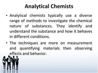 Analytical Chemists Analytical chemists typically use a diverse range of methods to investigate the chemical nature of substances. They identify and understand the substance and how it behaves in different conditions. The techniques are more on measurement and quantifying materials then observing effects and behavior. 