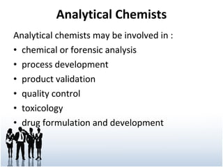 Analytical Chemists Analytical chemists may be involved in : chemical or forensic analysis process development product validation quality control toxicology drug formulation and development 