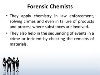 Forensic Chemists They apply chemistry in law enforcement, solving crimes and even in failure of products and process where substances are involved. They also help in the sequencing of events in a crime or incident by checking the remains of materials. 