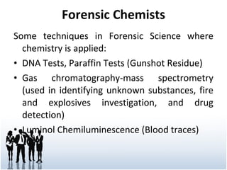 Forensic Chemists Some techniques in Forensic Science where chemistry is applied: DNA Tests, Paraffin Tests (Gunshot Residue) Gas chromatography-mass spectrometry (used in identifying unknown substances, fire and explosives investigation, and drug detection) Luminol Chemiluminescence (Blood traces) 