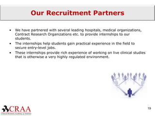 Our Recruitment Partners We have partnered with several leading hospitals, medical organizations, Contract Research Organizations etc. to provide internships to our students. The internships help students gain practical experience in the field to secure entry-level jobs. These internships provide rich experience of working on live clinical studies that is otherwise a very highly regulated environment. 