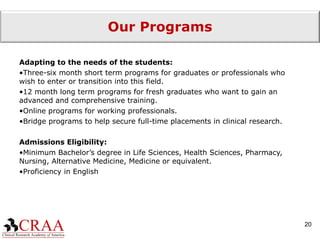 Our Programs Adapting to the needs of the students: Three-six month short term programs for graduates or professionals who wish to enter or transition into this field. 12 month long term programs for fresh graduates who want to gain an advanced and comprehensive training. Online programs for working professionals. Bridge programs to help secure full-time placements in clinical research. Admissions Eligibility: Minimum Bachelor’s degree in Life Sciences, Health Sciences, Pharmacy, Nursing, Alternative Medicine, Medicine or equivalent. Proficiency in English 