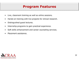 Program Features Live, classroom training as well as online sessions. Hands-on training with live projects for clinical research. Distinguished guest lectures. Internship programs to gain practical experience. Soft skills enhancement and career counseling services. Placement assistance. 