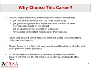 Why Choose This Career? Doctors/physicians/nurses/pharmacists who conduct clinical trials: get first hand experience with the most recent drugs get global recognition working on the same platform as other international experts on the project get an opportunity for publication in journals have access to the latest medicines for their patients People who entered clinical research climb the ladder toward managing trials reasonably quickly. Clinical Research is a field that takes you beyond the desk or lab jobs, and offers plenty of career prospects. In Clinical Research, the learning curve for professionals and the deployment time into the job market is smaller as compared to other fields. 