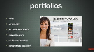 ❖ name
❖ personality
❖ pertinent information
❖ showcase work
❖ contact information
❖ demonstrate capability
11
JILL SMITH,WORD DIVA
PRINT
VIDEO
DIGITAL
CAMPAIGNS
@wordsmith jillsmith@linkedin.com
Lsed, convallis id metus. Etiam
vestibulum sem quis purus luctus
cursus.Vestibulum ante ipsum
primis in faucibus orci luctus et
ultrices posuere cubilia Curae;
Etiam a metus arcu.
portfolios
 