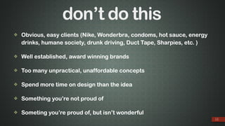 don’t do this
❖ Obvious, easy clients (Nike, Wonderbra, condoms, hot sauce, energy
drinks, humane society, drunk driving, Duct Tape, Sharpies, etc. )
❖ Well established, award winning brands
❖ Too many unpractical, unaffordable concepts
❖ Spend more time on design than the idea
❖ Something you’re not proud of
❖ Someting you’re proud of, but isn’t wonderful
12
 
