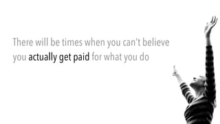 There will be times when you can’t believe
you actually get paid for what you do
 