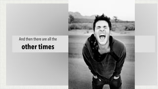 And then there are all the
other times
 