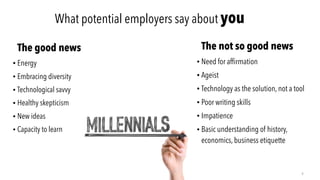 What potential employers say about you
The good news
• Energy
• Embracing diversity
• Technological savvy
• Healthy skepticism
• New ideas
• Capacity to learn
4
The not so good news
• Need for afﬁrmation
• Ageist
• Technology as the solution, not a tool
• Poor writing skills
• Impatience
• Basic understanding of history,
economics, business etiquette
 