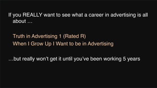 If you REALLY want to see what a career in advertising is all
about …
Truth in Advertising 1 (Rated R)
When I Grow Up I Want to be in Advertising
…but really won’t get it until you’ve been working 5 years
 