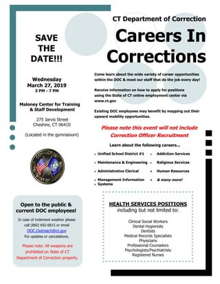 Come learn about the wide variety of career opportunities
within the DOC & meet our staff that do the job every day!
Receive information on how to apply for positions
using the State of CT online employment center via
www.ct.gov
Existing DOC employees may benefit by mapping out their
upward mobility opportunities.
Please note this event will not include
Correction Officer Recruitment
 Unified School District #1
 Maintenance & Engineering
 Administrative Clerical
 Management Information
 Systems
 Addiction Services
 Religious Services
 Human Resources
 & many more!
Careers In
Corrections
CT Department of Correction
Maloney Center for Training
& Staff Development
275 Jarvis Street
Cheshire, CT 06410
(Located in the gymnasium)
Wednesday
March 27, 2019
3 PM - 7 PM
Open to the public &
current DOC employees!
SAVE
THE
DATE!!!
Learn about the following careers...
HEALTH SERVICES POSITIONS
including but not limited to:
Clinical Social Workers
Dental Hygienists
Dentists
Medical Records Specialists
Physicians
Professional Counselors
Psychologists/Psychiatrists
Registered Nurses
In case of inclement weather please
call (860) 692-6815 or email
DOC.Outreach@ct.gov
For updates or cancelations.
Please note: All weapons are
prohibited on State of CT
Department of Correction property.
 