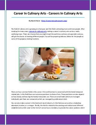 Career In Culinary Arts - Careers In Culinary Arts
_____________________________________________________________________________________
By Kasmi Kasn - http://careersinculinaryarts.org/
The field of culinary arts is growing at a fast pace and this field is attracting more and more people. After
studying for many years, careers in culinary arts making a career in culinary arts can be a really
satisfying move. There are chances that you might travel the world as a culinary arts specialist and you
will get the chance of meeting different people. You will be preparing delicious dishes for the people at
some of the gorgeous looking locations.
There are four common fields in this career. First and foremost is concerned with the hotel/restaurant
related jobs. In this field there are numerous positions to choose from. These positions can also depend
as how steady and how big the hotels/restaurants are. There are small hotels which are managed
individually and there are restaurants which are managed by professional chefs.
You can also make a career in the hotel and resort industry. In this field you can work as a bakeshop
attendant, butcher, or a manger. Thirdly, this field is related to the catering and institutional. Different
establishments which cater to this form of service have a tendency to provide the career positions which
 