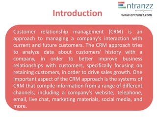 Introduction
Customer relationship management (CRM) is an
approach to managing a co pa y’s interaction with
current and future customers. The CRM approach tries
to analyze data about customers' history with a
company, in order to better improve business
relationships with customers, specifically focusing on
retaining customers, in order to drive sales growth. One
important aspect of the CRM approach is the systems of
CRM that compile information from a range of different
channels, including a co pa y’s website, telephone,
email, live chat, marketing materials, social media, and
more.
www.entranzz.com
 