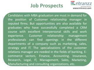 Job Prospects
Candidates with MBA graduation are most in demand for
the position of Customer relationship manager in
reputed firms. But opportunities are also available for
graduates who have successfully completed a CRM
course with excellent interpersonal skills and work
experience. Customer relationship management
professionals can find openings in the different
departments of a company such as marketing, sales,
strategy and IT. The specializations of the customer
relations manager are needed in the fields of banking, E-
commerce sectors, Finance, Accounting, Insurance,
Research, Legal, IT, Management, Sales, Marketing,
Manufacturing and consulting organizations, etc.
www.entranzz.com
 