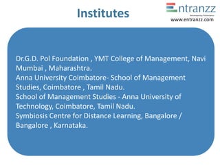 Institutes
Dr.G.D. Pol Foundation , YMT College of Management, Navi
Mumbai , Maharashtra.
Anna University Coimbatore- School of Management
Studies, Coimbatore , Tamil Nadu.
School of Management Studies - Anna University of
Technology, Coimbatore, Tamil Nadu.
Symbiosis Centre for Distance Learning, Bangalore /
Bangalore , Karnataka.
www.entranzz.com
 