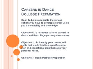 Careers in DanceCollege Preparation Goal: To be introduced to the various options you have to develop a career using you dance ability and knowledge Objective1: To Introduce various careers in dance and the college pathways to success Objective 2:  To identify your talents and skills that would lead to a specific career plan and educational plan that suits your personal needs. Objective 3: Begin Portfolio Preparation 