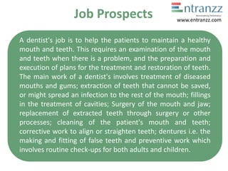 Job Prospects
A dentist's job is to help the patients to maintain a healthy
mouth and teeth. This requires an examination of the mouth
and teeth when there is a problem, and the preparation and
execution of plans for the treatment and restoration of teeth.
The main work of a dentist's involves treatment of diseased
mouths and gums; extraction of teeth that cannot be saved,
or might spread an infection to the rest of the mouth; fillings
in the treatment of cavities; Surgery of the mouth and jaw;
replacement of extracted teeth through surgery or other
processes; cleaning of the patient's mouth and teeth;
corrective work to align or straighten teeth; dentures i.e. the
making and fitting of false teeth and preventive work which
involves routine check-ups for both adults and children.
www.entranzz.com
 