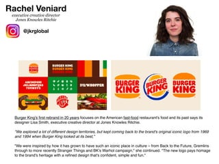 Burger King's
fi
rst rebrand in 20 years focuses on the American fast-food restaurant's food and its past says its
designer Lisa Smith, executive creative director at Jones Knowles Ritchie.
"We explored a lot of different design territories, but kept coming back to the brand's original iconic logo from 1969
and 1994 when Burger King looked at its best,”
"We were inspired by how it has grown to have such an iconic place in culture – from Back to the Future, Gremlins
through to more recently Stranger Things and BK’s Warhol campaign," she continued. "The new logo pays homage
to the brand's heritage with a re
fi
ned design that's con
fi
dent, simple and fun."
Rachel Veniard
@jkrglobal
executive creative director
Jones Knowles Ritchie
 