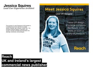 The purpose of a User Experience (UX) Architect is
to develop the structure and
fl
ow of a digital
solution (website, app, software, mobile, etc.). The
Architect conducts research, interviews, and
surveys, and then translates that information into
sitemaps, wireframes, and prototypes.
Jessica Squires
Lead User Experience Architect
Reach
UK and Ireland's largest
commercial news publisher
 