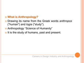  What is Anthropology?
 Drawing its name from the Greek words anthropos
("human") and logia ("study").
 Anthropology “Science of Humanity”
 It is the study of humans, past and present.
Careers in Design Industry and Anthropology
 