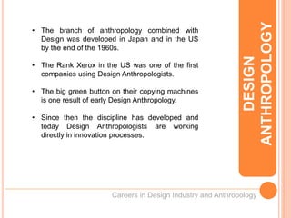 Careers in Design Industry and Anthropology
• The branch of anthropology combined with
Design was developed in Japan and in the US
by the end of the 1960s.
• The Rank Xerox in the US was one of the first
companies using Design Anthropologists.
• The big green button on their copying machines
is one result of early Design Anthropology.
• Since then the discipline has developed and
today Design Anthropologists are working
directly in innovation processes.
DESIGN
ANTHROPOLOGY
 