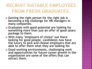  Getting the right person for the right job is
becoming a big challenge for HR managers in
many companies.
 Graduates with good potential are looking for
something more than just an offer of good salary
package to them.
 With many ‘employers of choice’ out there
looking for good people, candidates now have
the luxury to pick and choose employers that are
able to offer them what they are looking for.
 Good working environments, challenging work
and opportunities for future career growth in the
organisation are some of the offers that can
attract them.
 
