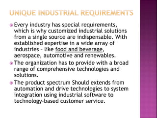  Every industry has special requirements,
which is why customized industrial solutions
from a single source are indispensable. With
established expertise in a wide array of
industries – like food and beverage,
aerospace, automotive and renewables.
 The organization has to provide with a broad
range of comprehensive technologies and
solutions.
 The product spectrum Should extends from
automation and drive technologies to system
integration using industrial software to
technology-based customer service.
 