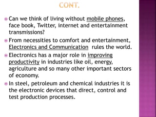  Can we think of living without mobile phones,
face book, Twitter, internet and entertainment
transmissions?
 From necessities to comfort and entertainment,
Electronics and Communication rules the world.
 Electronics has a major role in improving
productivity in industries like oil, energy,
agriculture and so many other important sectors
of economy.
 In steel, petroleum and chemical industries it is
the electronic devices that direct, control and
test production processes.
 