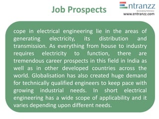 Job Prospects
cope in electrical engineering lie in the areas of
generating electricity, its distribution and
transmission. As everything from house to industry
requires electricity to function, there are
tremendous career prospects in this field in India as
well as in other developed countries across the
world. Globalisation has also created huge demand
for technically qualified engineers to keep pace with
growing industrial needs. In short electrical
engineering has a wide scope of applicability and it
varies depending upon different needs.
www.entranzz.com
 