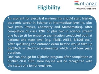 Eligibility
An aspirant for electrical engineering should start his/her
academic career in Science at intermediate level i.e. plus
two (with Physics, Chemistry and Mathematics). After
completion of class 12th or plus two in science stream
one has to sit for entrance examination conducted both at
national and state level (e.g. IITJEE, AIEEE, BITSAT etc.).
After qualifying the entrance exam he/she would take up
BE/BTech in Electrical engineering which is of four years
duration.
One can also go for Diploma program after completion of
his/her class 10th. Here he/she will be recognized with
the status of a junior engineer.
www.entranzz.com
 