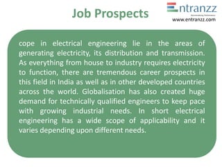 Job Prospects
cope in electrical engineering lie in the areas of
generating electricity, its distribution and transmission.
As everything from house to industry requires electricity
to function, there are tremendous career prospects in
this field in India as well as in other developed countries
across the world. Globalisation has also created huge
demand for technically qualified engineers to keep pace
with growing industrial needs. In short electrical
engineering has a wide scope of applicability and it
varies depending upon different needs.
www.entranzz.com
 