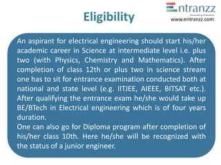 Eligibility
An aspirant for electrical engineering should start his/her
academic career in Science at intermediate level i.e. plus
two (with Physics, Chemistry and Mathematics). After
completion of class 12th or plus two in science stream
one has to sit for entrance examination conducted both at
national and state level (e.g. IITJEE, AIEEE, BITSAT etc.).
After qualifying the entrance exam he/she would take up
BE/BTech in Electrical engineering which is of four years
duration.
One can also go for Diploma program after completion of
his/her class 10th. Here he/she will be recognized with
the status of a junior engineer.
www.entranzz.com
 