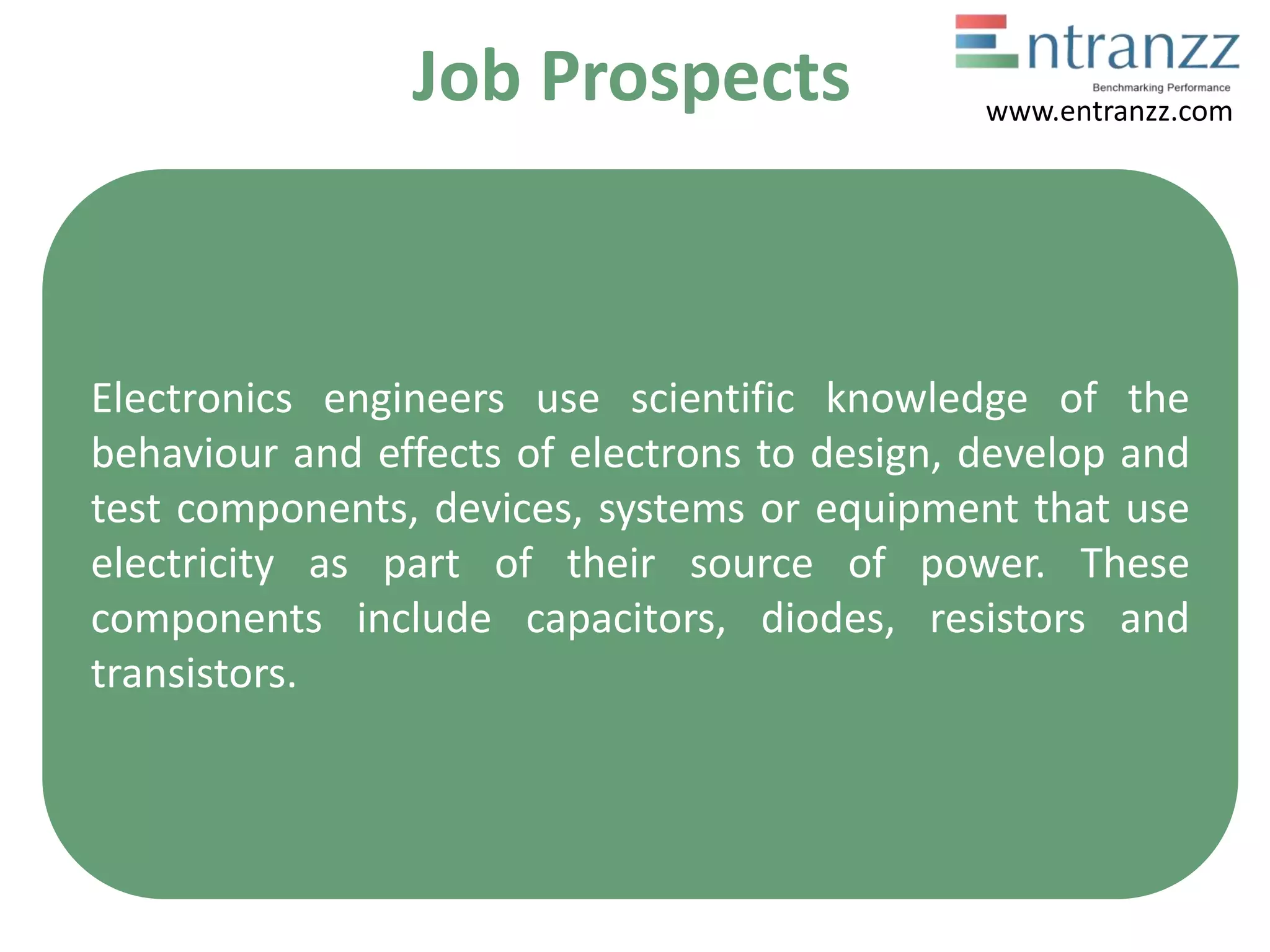 Job Prospects
Electronics engineers use scientific knowledge of the
behaviour and effects of electrons to design, develop and
test components, devices, systems or equipment that use
electricity as part of their source of power. These
components include capacitors, diodes, resistors and
transistors.
www.entranzz.com
 