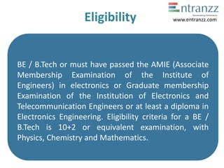 Eligibility
BE / B.Tech or must have passed the AMIE (Associate
Membership Examination of the Institute of
Engineers) in electronics or Graduate membership
Examination of the Institution of Electronics and
Telecommunication Engineers or at least a diploma in
Electronics Engineering. Eligibility criteria for a BE /
B.Tech is 10+2 or equivalent examination, with
Physics, Chemistry and Mathematics.
www.entranzz.com
 