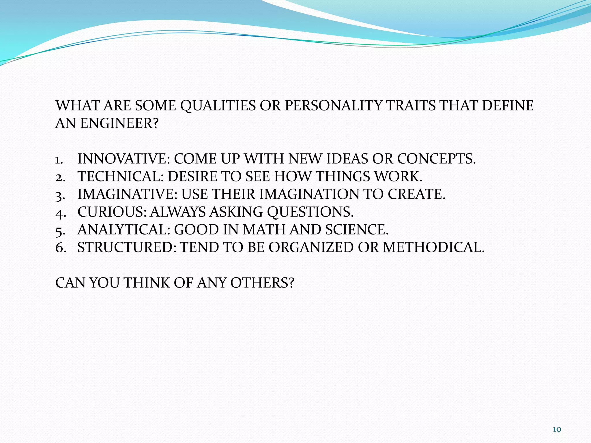 10WHAT ARE SOME QUALITIES OR PERSONALITY TRAITS THAT DEFINE AN ENGINEER? INNOVATIVE: COME UP WITH NEW IDEAS OR CONCEPTS.TECHNICAL: DESIRE TO SEE HOW THINGS WORK.IMAGINATIVE: USE THEIR IMAGINATION TO CREATE.CURIOUS: ALWAYS ASKING QUESTIONS.ANALYTICAL: GOOD IN MATH AND SCIENCE.STRUCTURED: TEND TO BE ORGANIZED OR METHODICAL.CAN YOU THINK OF ANY OTHERS?