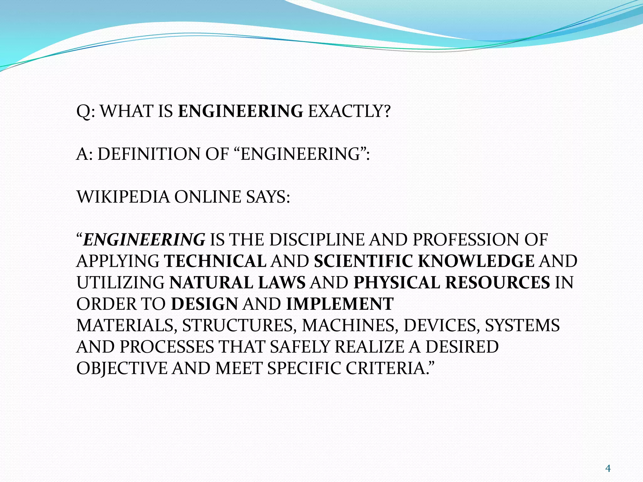 Q: WHAT IS ENGINEERING EXACTLY?A: DEFINITION OF “ENGINEERING”:WIKIPEDIA ONLINE SAYS: “ENGINEERING IS THE DISCIPLINE AND PROFESSION OF APPLYING TECHNICAL AND SCIENTIFIC KNOWLEDGE AND UTILIZING NATURALLAWS AND PHYSICALRESOURCES IN ORDER TO DESIGN AND IMPLEMENT MATERIALS, STRUCTURES, MACHINES, DEVICES, SYSTEMS AND PROCESSES THAT SAFELY REALIZE A DESIRED OBJECTIVE AND MEET SPECIFIC CRITERIA.”4