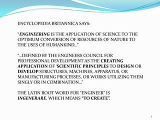 5ENCYCLOPEDIA BRITANNICA SAYS:“ENGINEERING IS THE APPLICATION OF SCIENCE TO THE OPTIMUM CONVERSION OF RESOURCES OF NATURE TO THE USES OF HUMANKIND…”“…DEFINED BY THE ENGINEERS COUNCIL FOR PROFESSIONAL DEVELOPMENT AS THE CREATING APPLICATION OF ‘SCIENTIFIC PRINCIPLES TO DESIGN OR DEVELOP STRUCTURES, MACHINES, APPARATUS, OR MANUFACTURING PROCESSES, OR WORKS UTILIZING THEM SINGLY OR IN COMBINATION…”THE LATIN ROOT WORD FOR “ENGINEER” IS INGENERARE, WHICH MEANS “TO CREATE”.