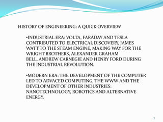 RENAISSANCE ERA: DA VINCI, COPERNICUS, GALILEO CONTRIBUTED TO DISCOVERY AND INNOVATION, FOLLOWED BY ISAAC NEWTON AND GOTTFRIED W. LIEBNIZ WHO CONTRIBUTED TO THE DEVELOPMENT OF SCIENCE AND MATHEMATICS.7HISTORY OF ENGINEERING: A QUICK OVERVIEWINDUSTRIAL ERA: VOLTA, FARADAY AND TESLA CONTRIBUTED TO ELECTRICAL DISCOVERY, JAMES WATT TO THE STEAM ENGINE, MAKING WAY FOR THE WRIGHT BROTHERS, ALEXANDER GRAHAM BELL, ANDREW CARNEGIE AND HENRY FORD DURING THE INDUSTRIAL REVOLUTION.