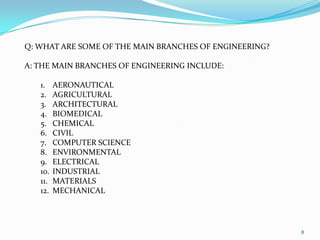 MODERN ERA: THE DEVELOPMENT OF THE COMPUTER LED TO ADVACED COMPUTING, THE WWW AND THE DEVELOPMENT OF OTHER INDUSTRIES: NANOTECHNOLOGY, ROBOTICS AND ALTERNATIVE ENERGY.8Q: WHAT ARE SOME OF THE MAIN BRANCHES OF ENGINEERING?A: THE MAIN BRANCHES OF ENGINEERING INCLUDE:AERONAUTICALAGRICULTURALARCHITECTURALBIOMEDICALCHEMICALCIVILCOMPUTER SCIENCEENVIRONMENTALELECTRICALINDUSTRIALMATERIALSMECHANICAL