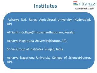 Institutes
Acharya N.G. Ranga Agricultural University (Hyderabad,
AP)
All Saint's College(Thiruvananthapuram, Kerala).
Acharya Nagarjuna University(Guntur, AP).
Sri Sai Group of Institutes Punjab, India.
Acharya Nagarjuna University College of Science(Guntur,
AP).
www.entranzz.com
 